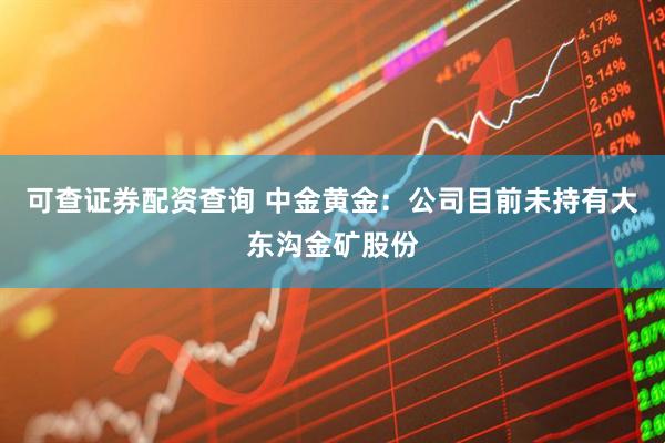可查证券配资查询 中金黄金：公司目前未持有大东沟金矿股份