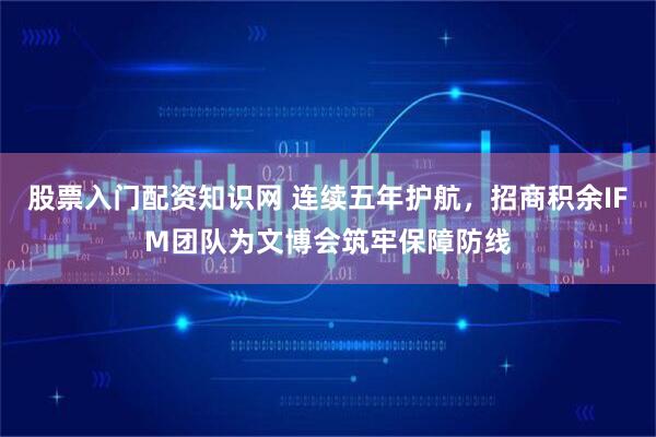 股票入门配资知识网 连续五年护航，招商积余IFM团队为文博会筑牢保障防线