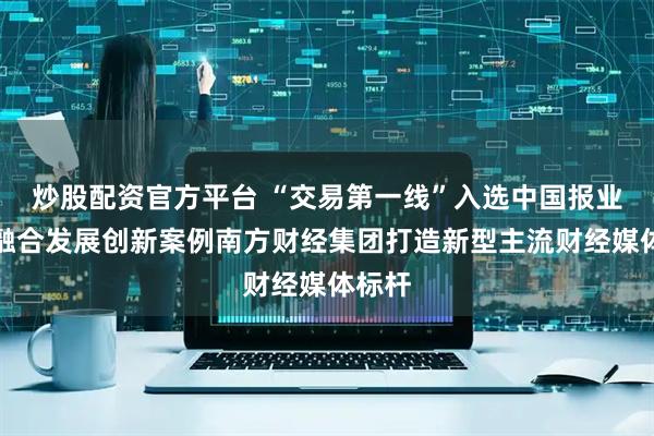 炒股配资官方平台 “交易第一线”入选中国报业深度融合发展创新案例南方财经集团打造新型主流财经媒体标杆
