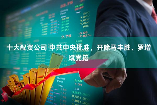 十大配资公司 中共中央批准，开除马丰胜、罗增斌党籍