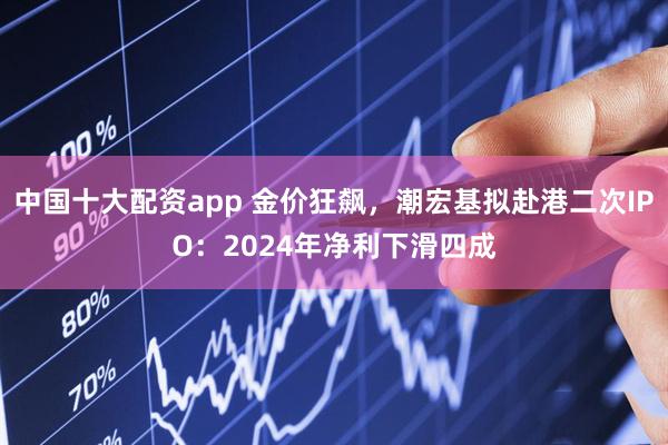 中国十大配资app 金价狂飙，潮宏基拟赴港二次IPO：2024年净利下滑四成