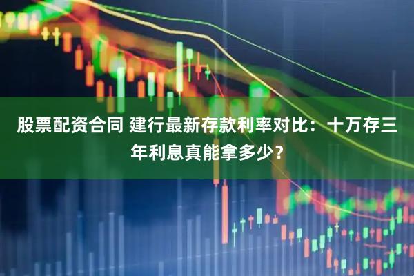 股票配资合同 建行最新存款利率对比：十万存三年利息真能拿多少？