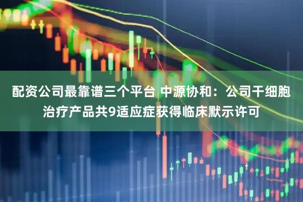 配资公司最靠谱三个平台 中源协和：公司干细胞治疗产品共9适应症获得临床默示许可