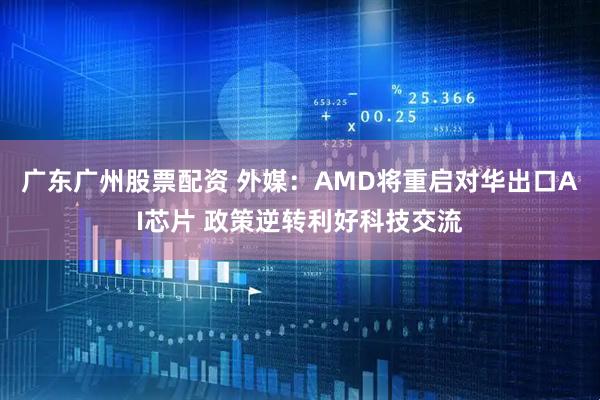 广东广州股票配资 外媒：AMD将重启对华出口AI芯片 政策逆转利好科技交流