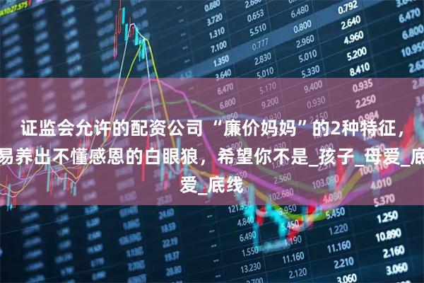 证监会允许的配资公司 “廉价妈妈”的2种特征，容易养出不懂感恩的白眼狼，希望你不是_孩子_母爱_底线