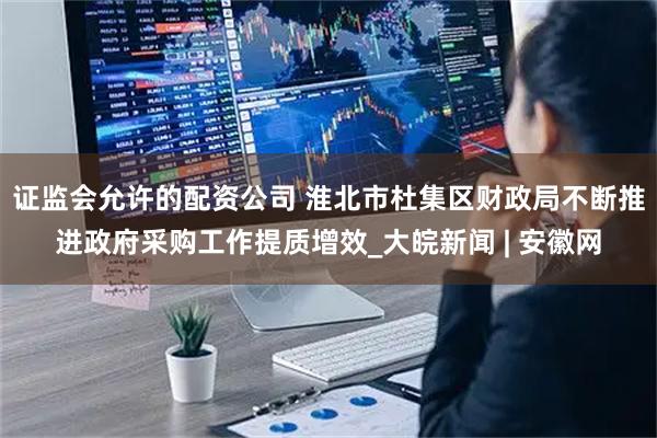 证监会允许的配资公司 淮北市杜集区财政局不断推进政府采购工作提质增效_大皖新闻 | 安徽网