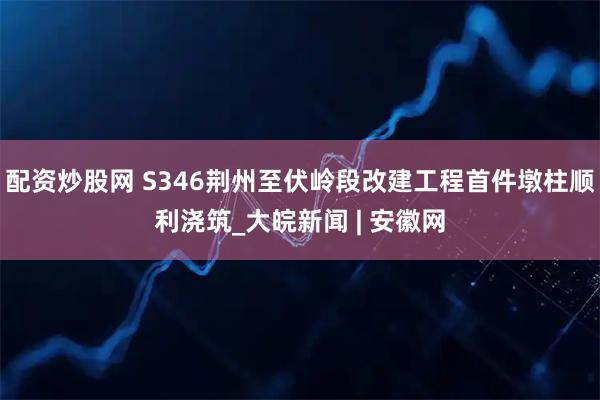 配资炒股网 S346荆州至伏岭段改建工程首件墩柱顺利浇筑_大皖新闻 | 安徽网