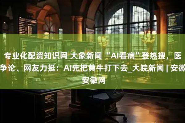 专业化配资知识网 大象新闻 “AI看病”登热搜，医生争论、网友力挺：AI先把黄牛打下去_大皖新闻 | 安徽网