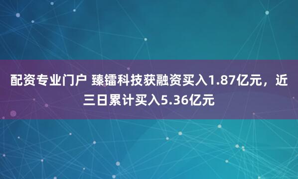配资专业门户 臻镭科技获融资买入1.87亿元，近三日累计买入5.36亿元