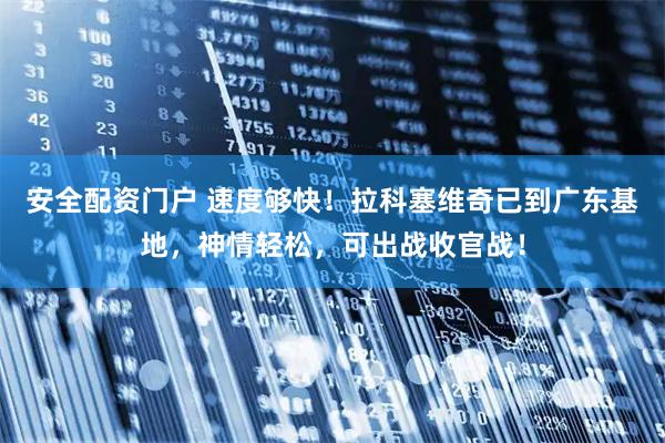 安全配资门户 速度够快！拉科塞维奇已到广东基地，神情轻松，可出战收官战！